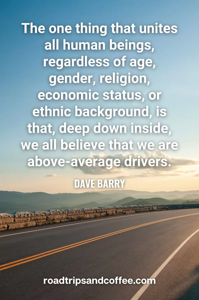 “The one thing that unites all human beings, regardless of age, gender, religion, economic status, or ethnic background, is that, deep down inside, we all believe that we are above-average drivers.” – Dave Barry