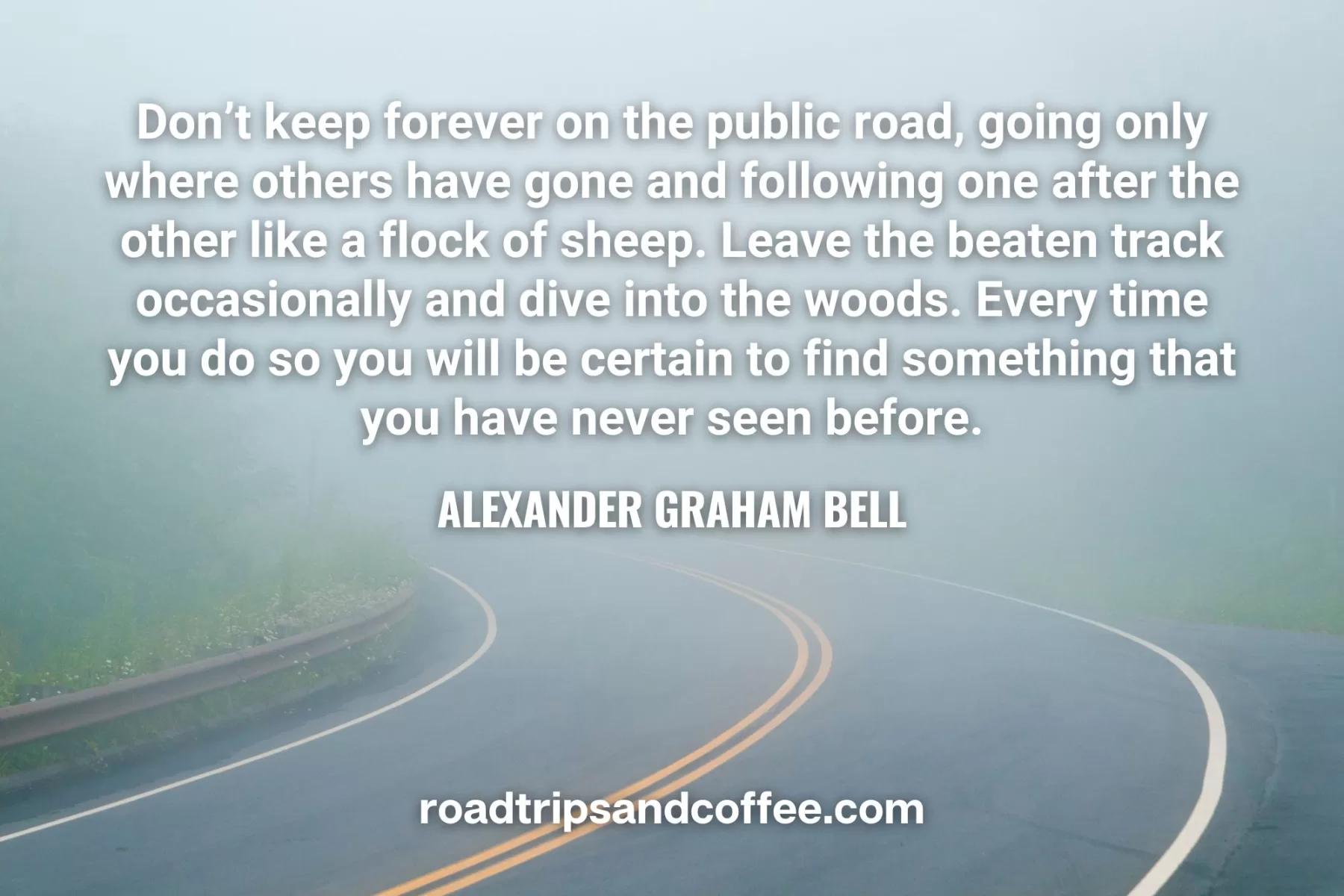 “Don’t keep forever on the public road, going only where others have gone and following one after the other like a flock of sheep. Leave the beaten track occasionally and dive into the woods. Every time you do so you will be certain to find something that you have never seen before.” – Alexander Graham Bell